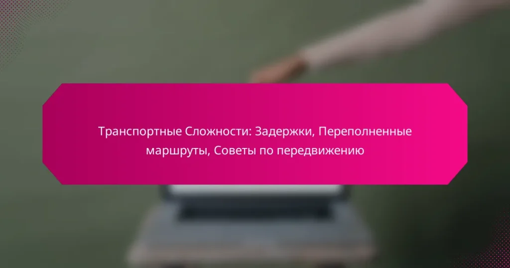 Транспортные Сложности: Задержки, Переполненные маршруты, Советы по передвижению