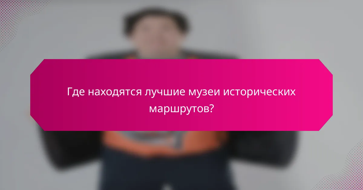 Где находятся лучшие музеи исторических маршрутов?