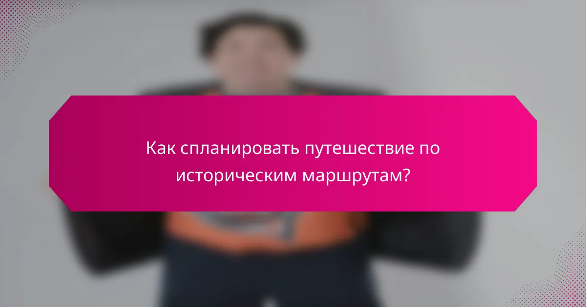 Как спланировать путешествие по историческим маршрутам?